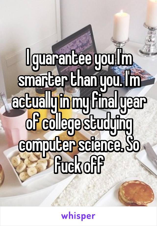 I guarantee you I'm smarter than you. I'm actually in my final year of college studying computer science. So fuck off