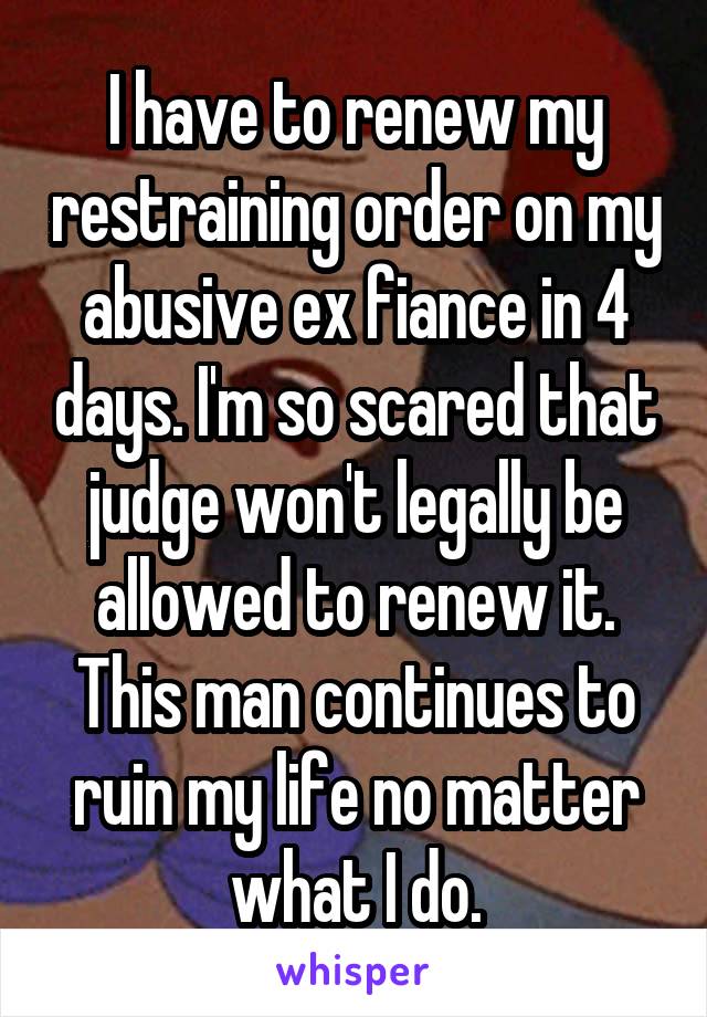 I have to renew my restraining order on my abusive ex fiance in 4 days. I'm so scared that judge won't legally be allowed to renew it. This man continues to ruin my life no matter what I do.