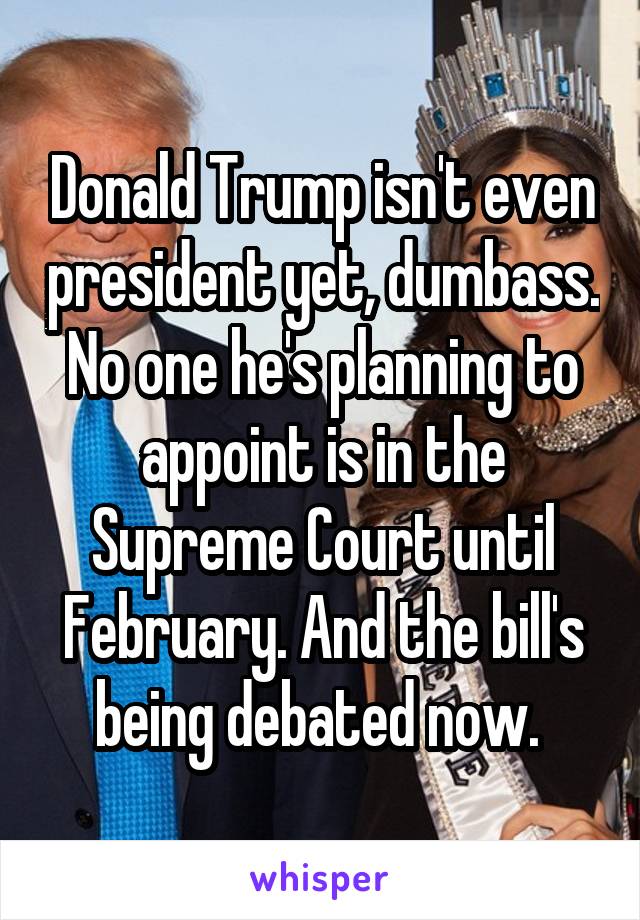 Donald Trump isn't even president yet, dumbass. No one he's planning to appoint is in the Supreme Court until February. And the bill's being debated now. 