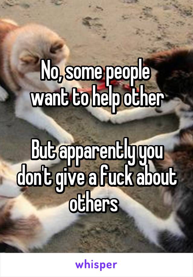 No, some people 
want to help other

But apparently you don't give a fuck about others  