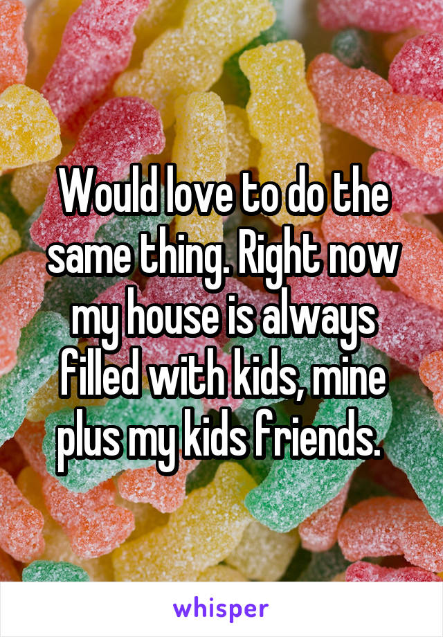 Would love to do the same thing. Right now my house is always filled with kids, mine plus my kids friends. 
