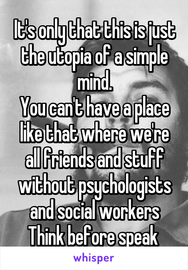 It's only that this is just the utopia of a simple mind.
You can't have a place like that where we're all friends and stuff without psychologists and social workers
Think before speak 