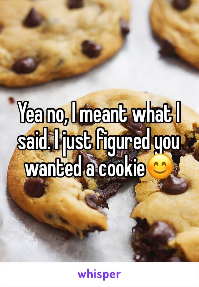 Yea no, I meant what I said. I just figured you wanted a cookie😊