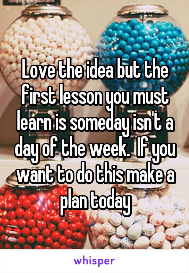 Love the idea but the first lesson you must learn is someday isn't a day of the week.  If you want to do this make a plan today