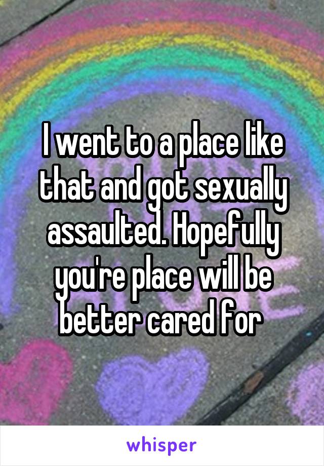 I went to a place like that and got sexually assaulted. Hopefully you're place will be better cared for 
