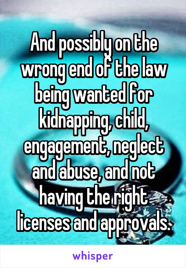 And possibly on the wrong end of the law being wanted for kidnapping, child, engagement, neglect and abuse, and not having the right licenses and approvals.