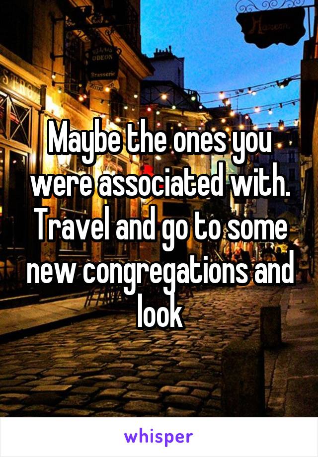 Maybe the ones you were associated with. Travel and go to some new congregations and look