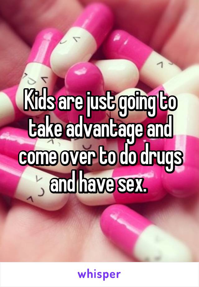 Kids are just going to take advantage and come over to do drugs and have sex. 