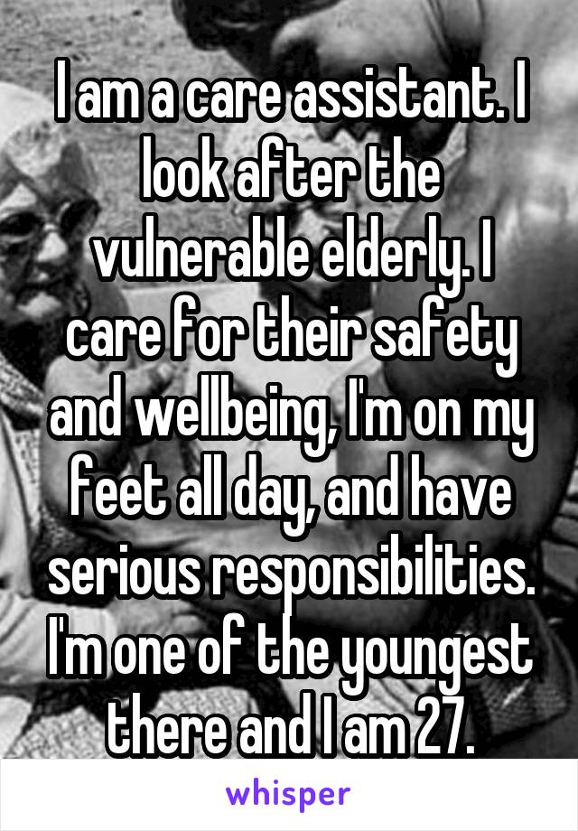 I am a care assistant. I look after the vulnerable elderly. I care for their safety and wellbeing, I'm on my feet all day, and have serious responsibilities. I'm one of the youngest there and I am 27.