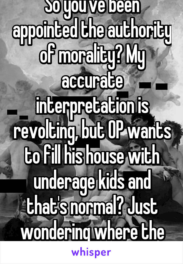 So you've been appointed the authority of morality? My accurate interpretation is revolting, but OP wants to fill his house with underage kids and that's normal? Just wondering where the line is.