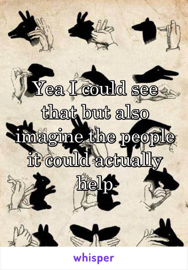 Yea I could see that but also imagine the people it could actually help