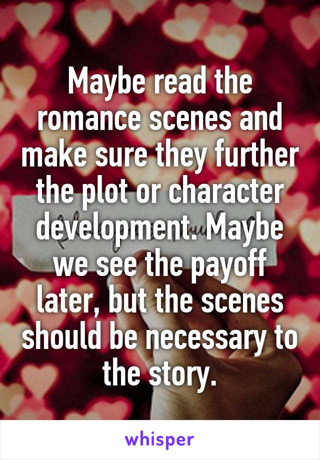 Maybe read the romance scenes and make sure they further the plot or character development. Maybe we see the payoff later, but the scenes should be necessary to the story.