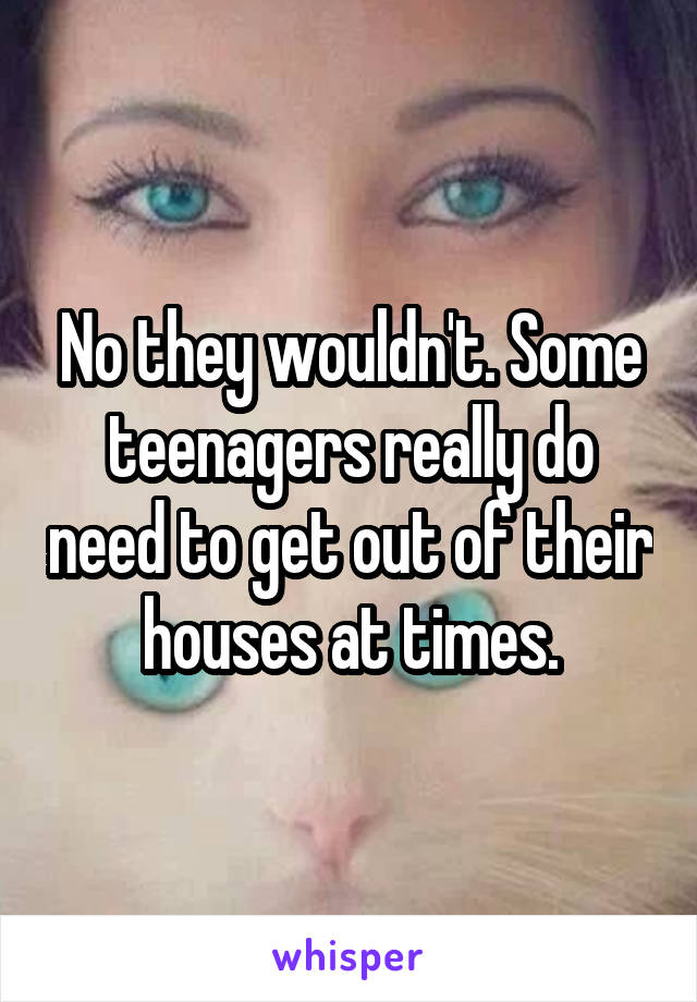 No they wouldn't. Some teenagers really do need to get out of their houses at times.