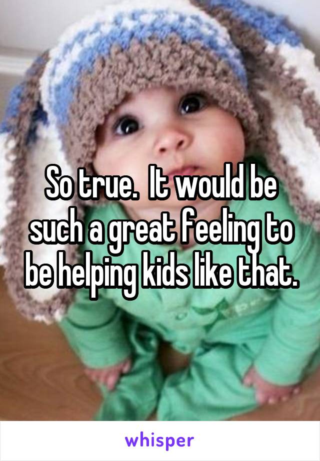 So true.  It would be such a great feeling to be helping kids like that.
