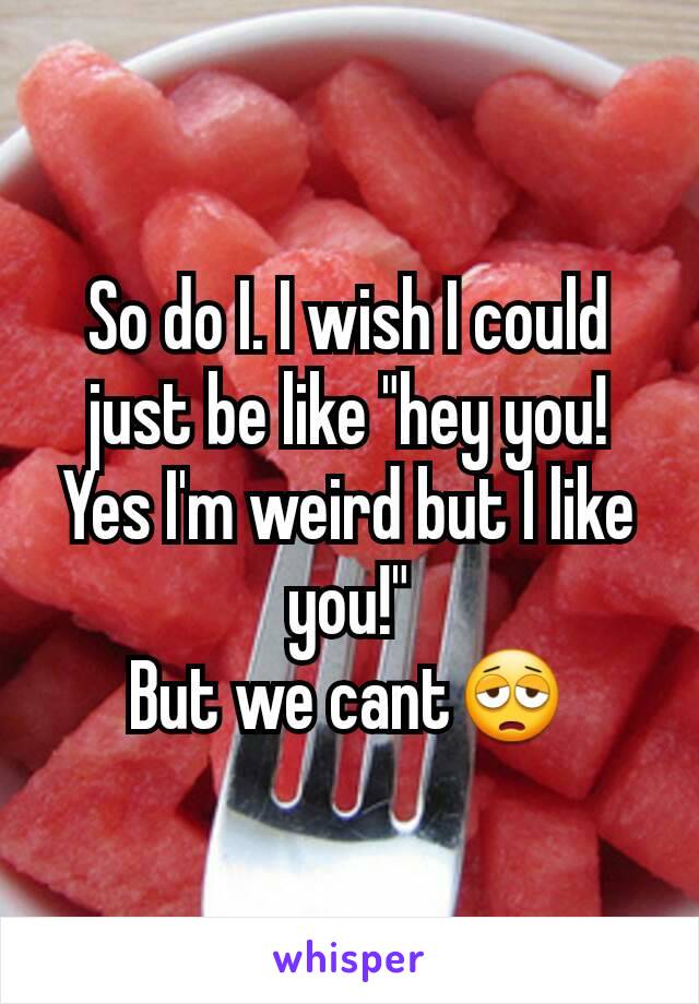 So do I. I wish I could just be like "hey you! Yes I'm weird but I like you!"
But we cant😩