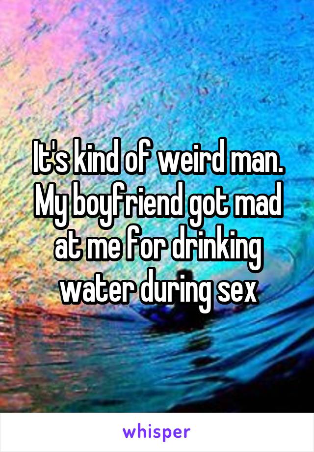 It's kind of weird man.
My boyfriend got mad at me for drinking water during sex