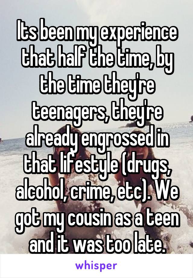 Its been my experience that half the time, by the time they're teenagers, they're already engrossed in that lifestyle (drugs, alcohol, crime, etc). We got my cousin as a teen and it was too late.