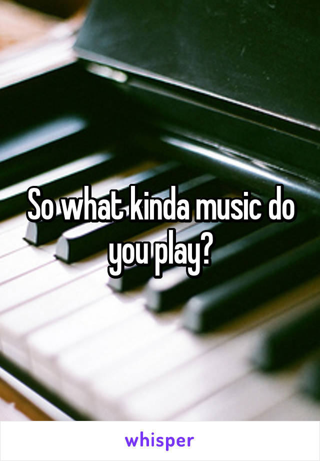 So what kinda music do you play?