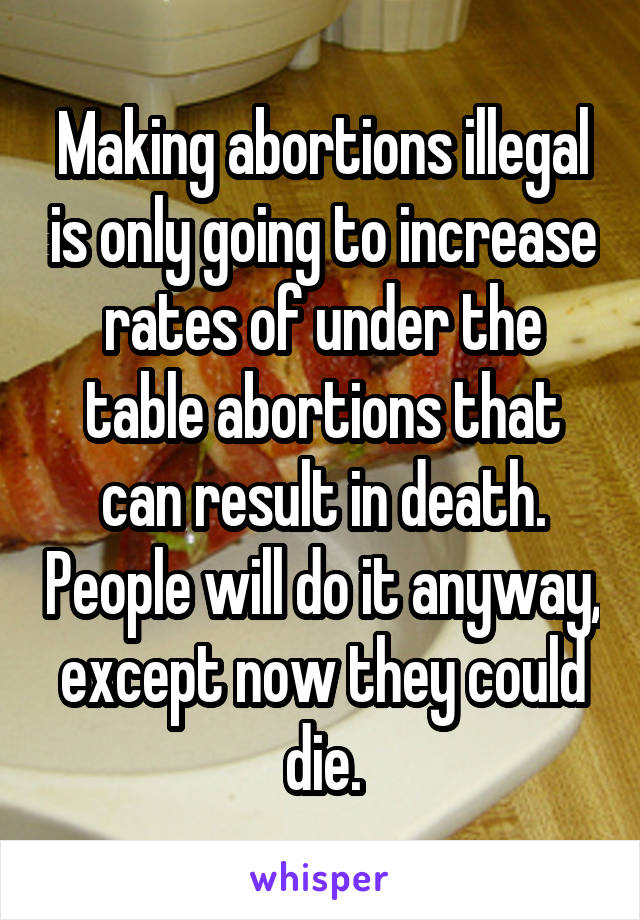 Making abortions illegal is only going to increase rates of under the table abortions that can result in death. People will do it anyway, except now they could die.