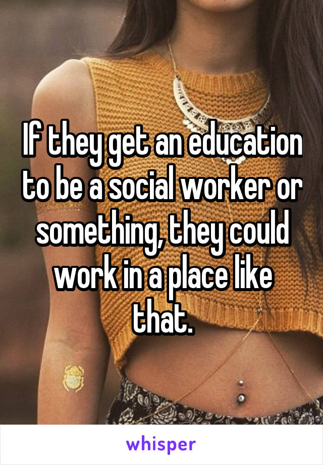 If they get an education to be a social worker or something, they could work in a place like that.