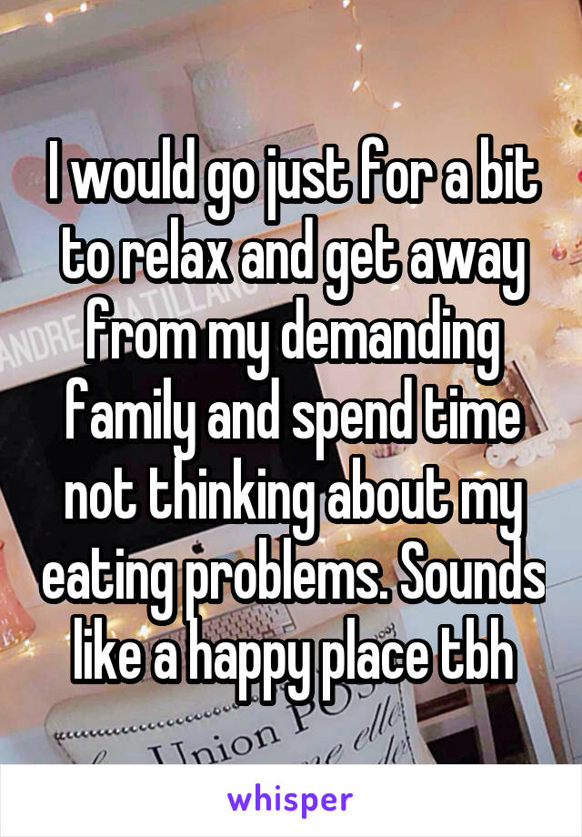 I would go just for a bit to relax and get away from my demanding family and spend time not thinking about my eating problems. Sounds like a happy place tbh