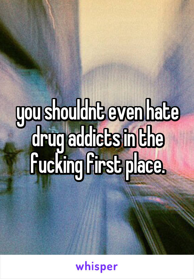 you shouldnt even hate drug addicts in the fucking first place.