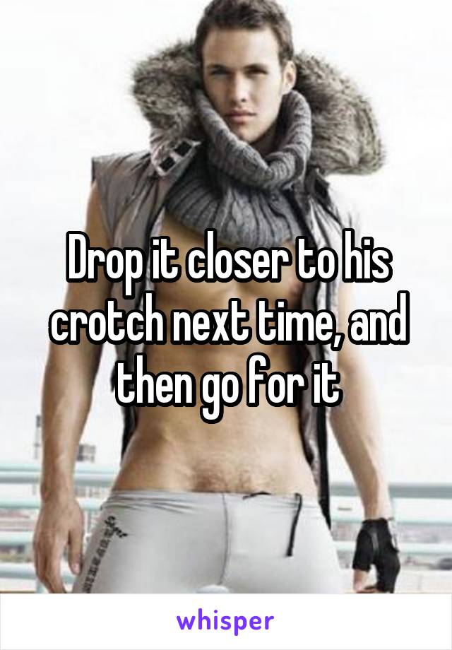 Drop it closer to his crotch next time, and then go for it