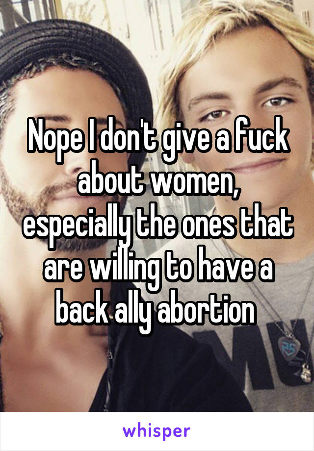 Nope I don't give a fuck about women, especially the ones that are willing to have a back ally abortion 