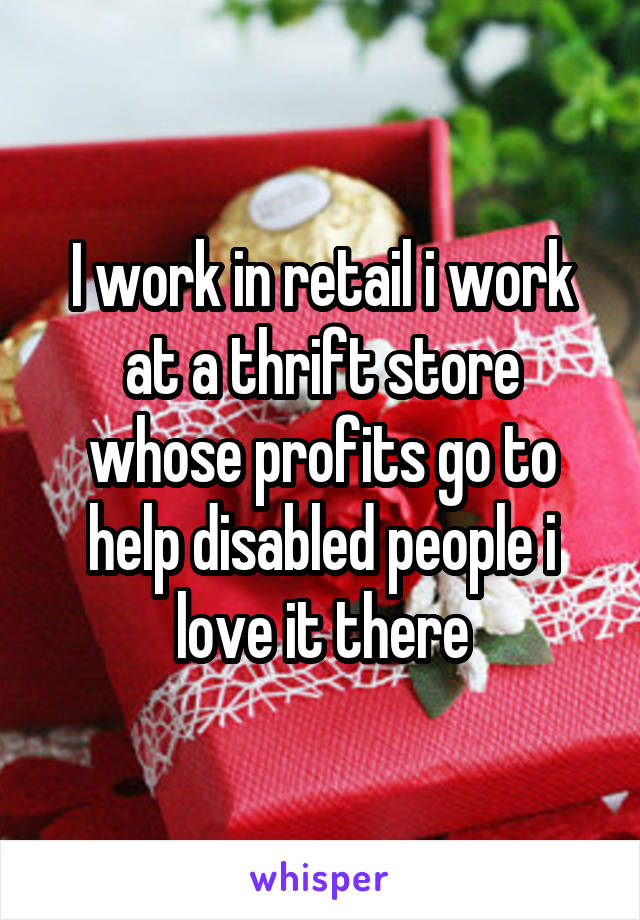 I work in retail i work at a thrift store whose profits go to help disabled people i love it there