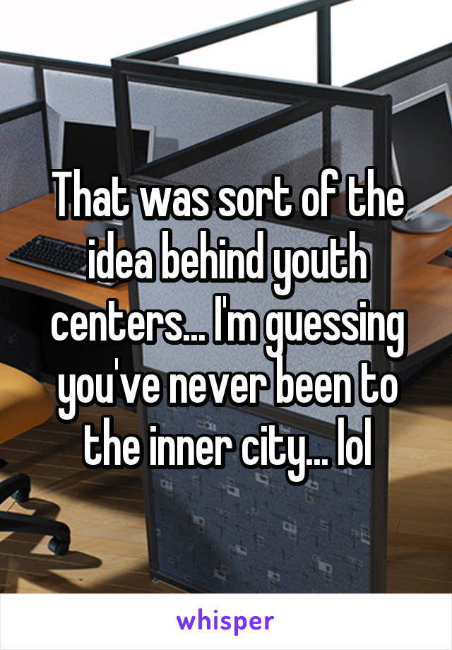That was sort of the idea behind youth centers... I'm guessing you've never been to the inner city... lol