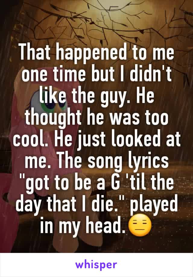 That happened to me one time but I didn't like the guy. He thought he was too cool. He just looked at me. The song lyrics "got to be a G 'til the day that I die." played in my head.😑