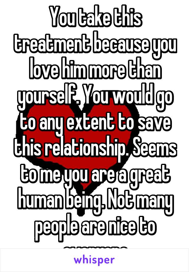 You take this treatment because you love him more than yourself. You would go to any extent to save this relationship. Seems to me you are a great human being. Not many people are nice to everyone