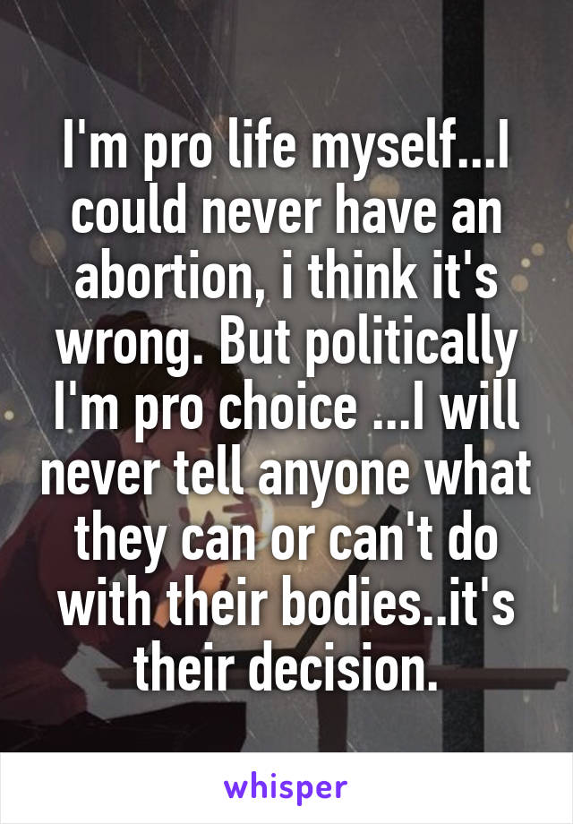 I'm pro life myself...I could never have an abortion, i think it's wrong. But politically I'm pro choice ...I will never tell anyone what they can or can't do with their bodies..it's their decision.