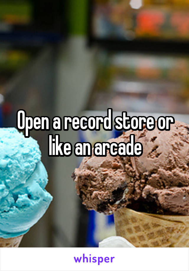 Open a record store or like an arcade