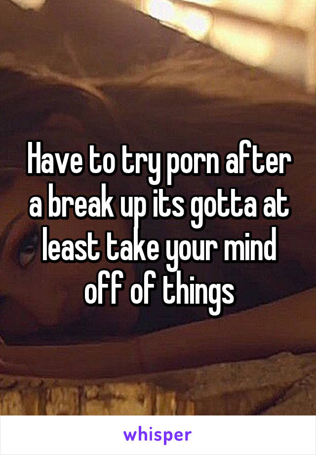 Have to try porn after a break up its gotta at least take your mind off of things