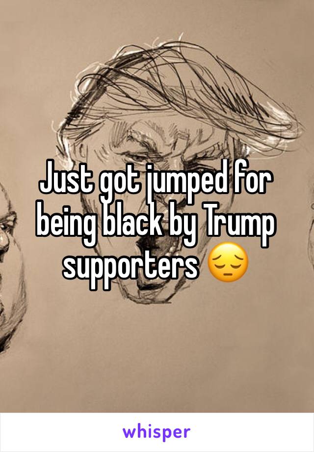 Just got jumped for being black by Trump supporters 😔