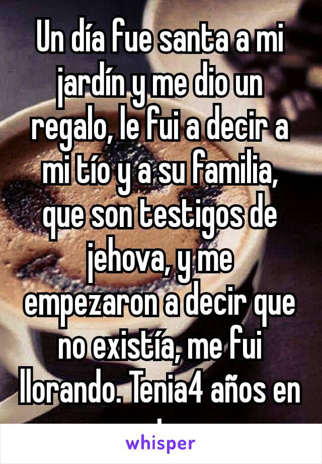 Un día fue santa a mi jardín y me dio un regalo, le fui a decir a mi tío y a su familia, que son testigos de jehova, y me empezaron a decir que no existía, me fui llorando. Tenia4 años en ese entonces