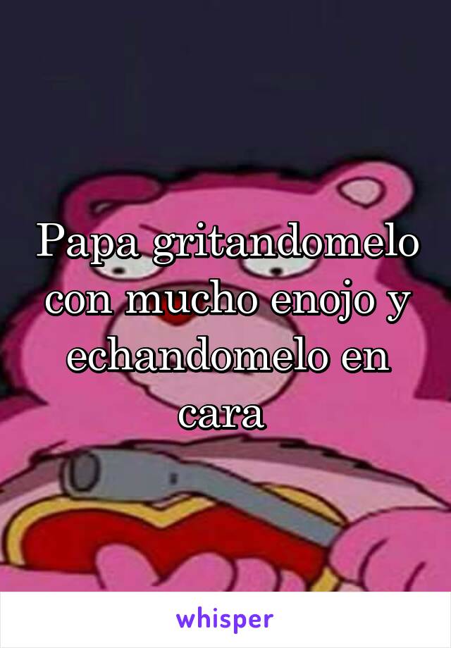 Papa gritandomelo con mucho enojo y echandomelo en cara 