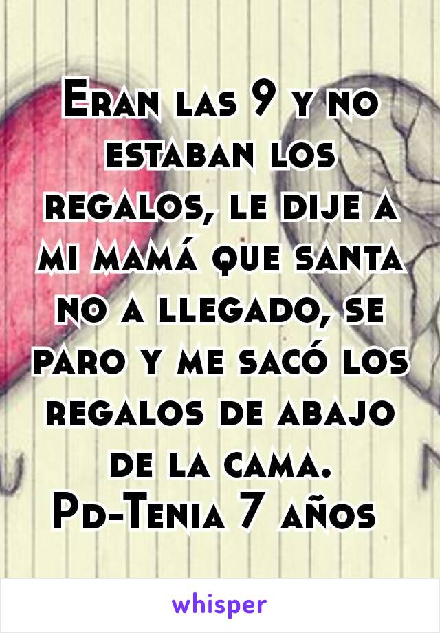 Eran las 9 y no estaban los regalos, le dije a mi mamá que santa no a llegado, se paro y me sacó los regalos de abajo de la cama.
Pd-Tenia 7 años 