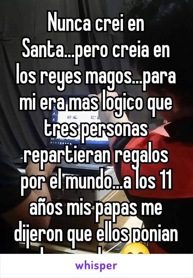 Nunca crei en Santa...pero creia en los reyes magos...para mi era mas logico que tres personas repartieran regalos por el mundo...a los 11 años mis papas me dijeron que ellos ponian los regalos😊