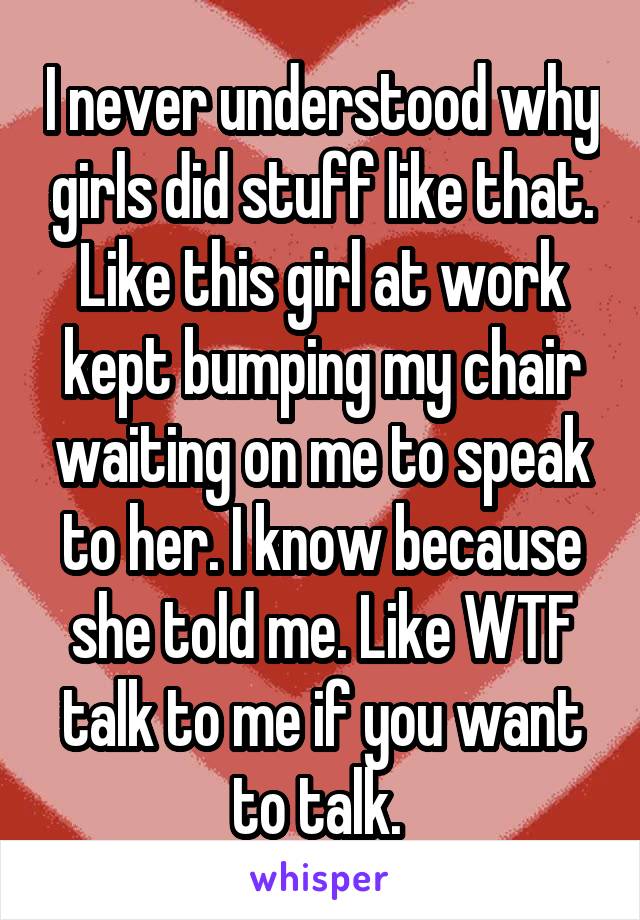 I never understood why girls did stuff like that. Like this girl at work kept bumping my chair waiting on me to speak to her. I know because she told me. Like WTF talk to me if you want to talk. 