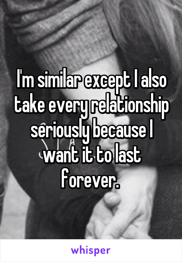 I'm similar except I also take every relationship seriously because I want it to last forever. 