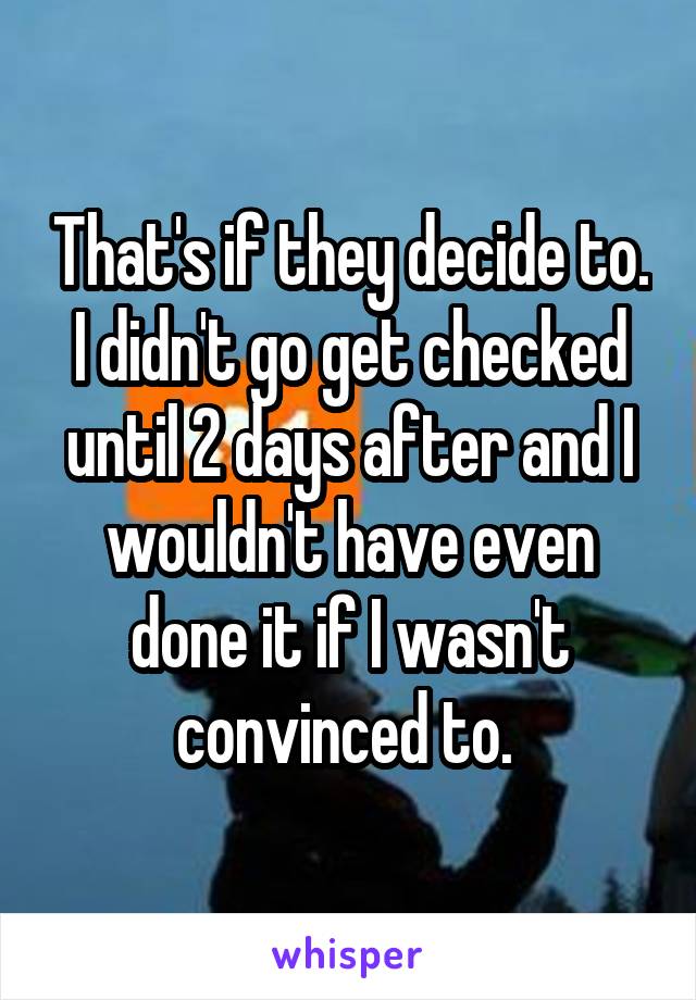 That's if they decide to. I didn't go get checked until 2 days after and I wouldn't have even done it if I wasn't convinced to. 