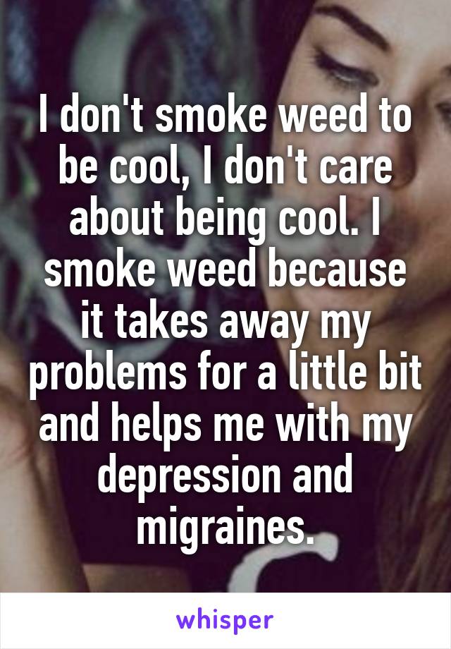I don't smoke weed to be cool, I don't care about being cool. I smoke weed because it takes away my problems for a little bit and helps me with my depression and migraines.