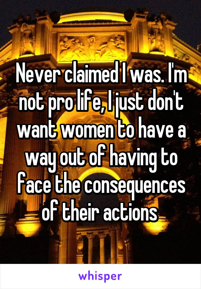 Never claimed I was. I'm not pro life, I just don't want women to have a way out of having to face the consequences of their actions 