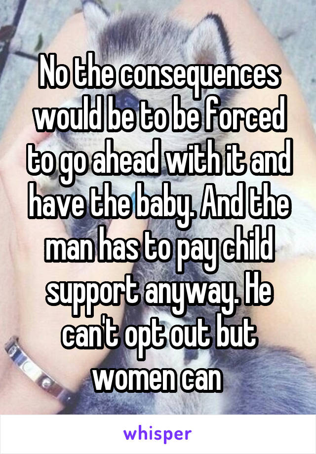 No the consequences would be to be forced to go ahead with it and have the baby. And the man has to pay child support anyway. He can't opt out but women can 