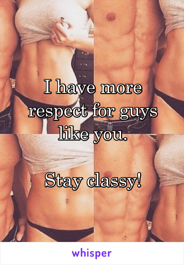 I have more respect for guys like you.

Stay classy!