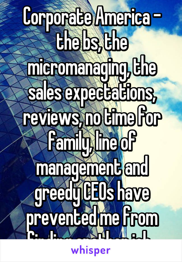 Corporate America - the bs, the micromanaging, the sales expectations, reviews, no time for family, line of management and greedy CEOs have prevented me from finding another job. 