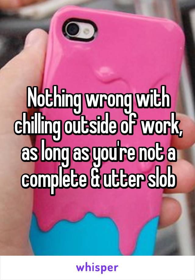 Nothing wrong with chilling outside of work, as long as you're not a complete & utter slob