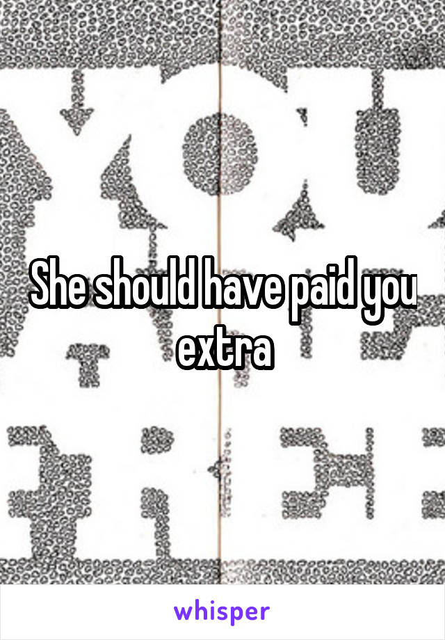 She should have paid you extra